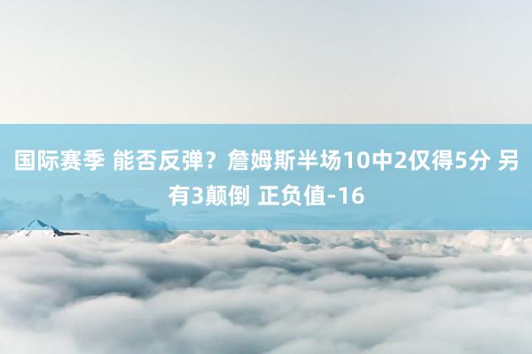 国际赛季 能否反弹？詹姆斯半场10中2仅得5分 另有3颠倒 正负值-16