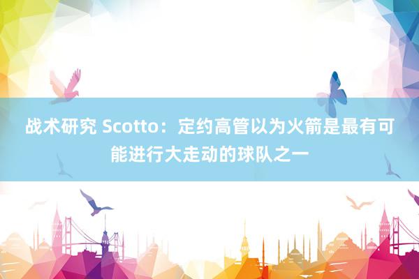 战术研究 Scotto：定约高管以为火箭是最有可能进行大走动的球队之一