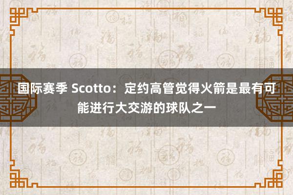 国际赛季 Scotto：定约高管觉得火箭是最有可能进行大交游的球队之一