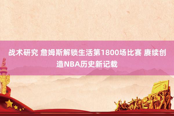 战术研究 詹姆斯解锁生活第1800场比赛 赓续创造NBA历史新记载