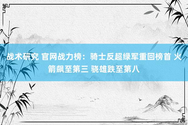 战术研究 官网战力榜：骑士反超绿军重回榜首 火箭飙至第三 骁雄跌至第八