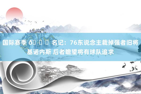 国际赛季 👀名记：76东说念主裁掉强者旧将基诺内斯 后者瞻望将有球队追求