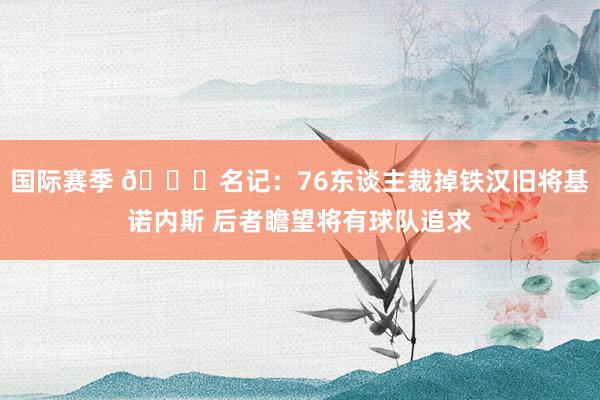 国际赛季 👀名记：76东谈主裁掉铁汉旧将基诺内斯 后者瞻望将有球队追求