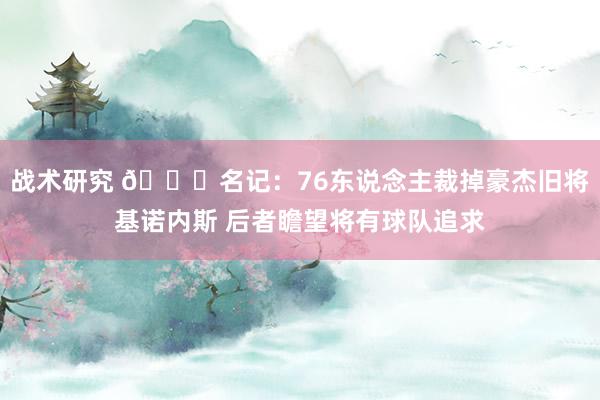 战术研究 👀名记：76东说念主裁掉豪杰旧将基诺内斯 后者瞻望将有球队追求