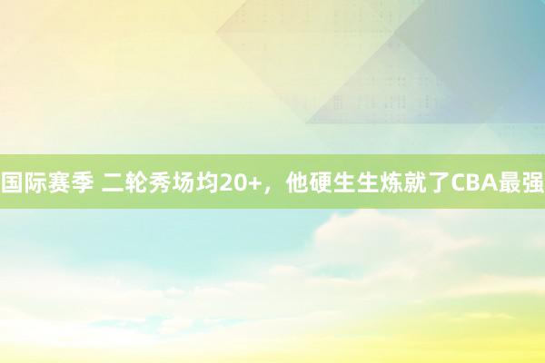 国际赛季 二轮秀场均20+，他硬生生炼就了CBA最强