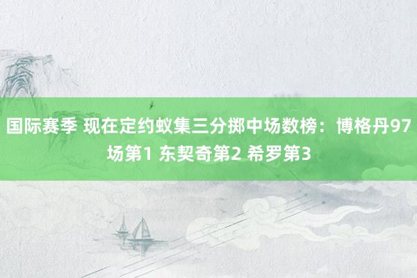 国际赛季 现在定约蚁集三分掷中场数榜：博格丹97场第1 东契奇第2 希罗第3