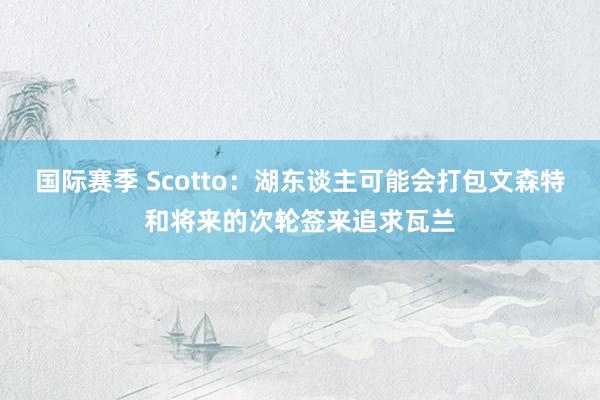 国际赛季 Scotto：湖东谈主可能会打包文森特和将来的次轮签来追求瓦兰