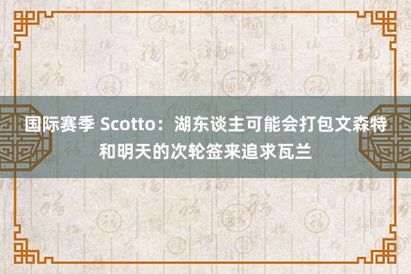 国际赛季 Scotto：湖东谈主可能会打包文森特和明天的次轮签来追求瓦兰