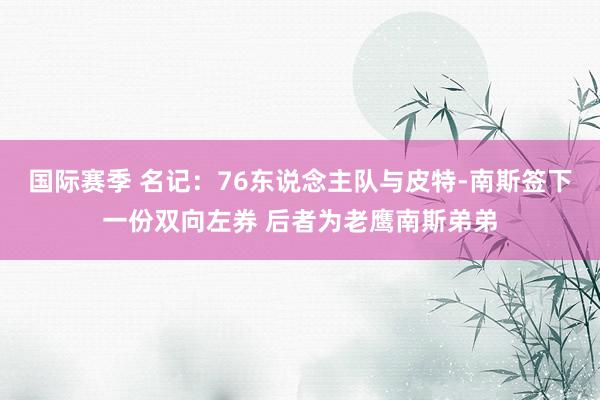 国际赛季 名记：76东说念主队与皮特-南斯签下一份双向左券 后者为老鹰南斯弟弟