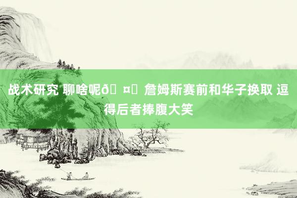 战术研究 聊啥呢🤔詹姆斯赛前和华子换取 逗得后者捧腹大笑