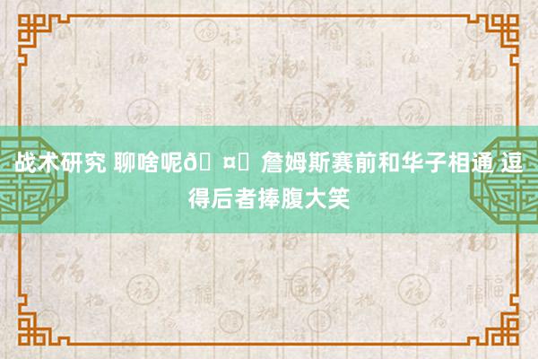 战术研究 聊啥呢🤔詹姆斯赛前和华子相通 逗得后者捧腹大笑