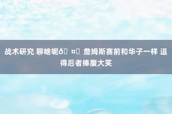 战术研究 聊啥呢🤔詹姆斯赛前和华子一样 逗得后者捧腹大笑