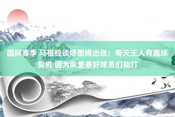 国际赛季 马祖拉谈塔图姆出战：每天王人有赢球契机 因为队里最好球员们能打