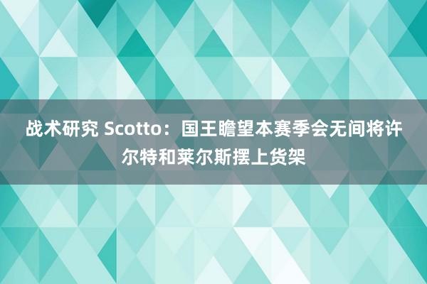 战术研究 Scotto：国王瞻望本赛季会无间将许尔特和莱尔斯摆上货架