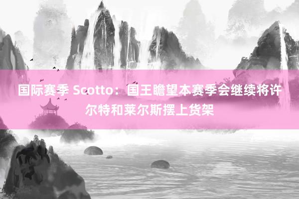 国际赛季 Scotto：国王瞻望本赛季会继续将许尔特和莱尔斯摆上货架