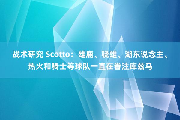 战术研究 Scotto：雄鹿、骁雄、湖东说念主、热火和骑士等球队一直在眷注库兹马