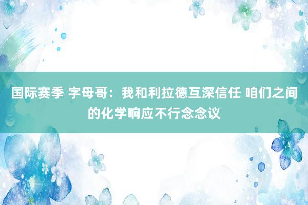 国际赛季 字母哥：我和利拉德互深信任 咱们之间的化学响应不行念念议