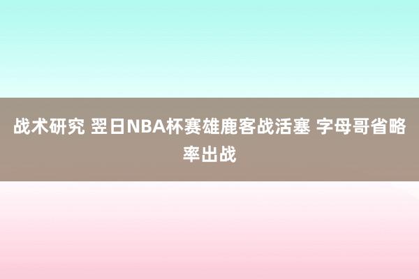 战术研究 翌日NBA杯赛雄鹿客战活塞 字母哥省略率出战