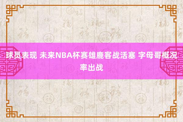 球员表现 未来NBA杯赛雄鹿客战活塞 字母哥概况率出战